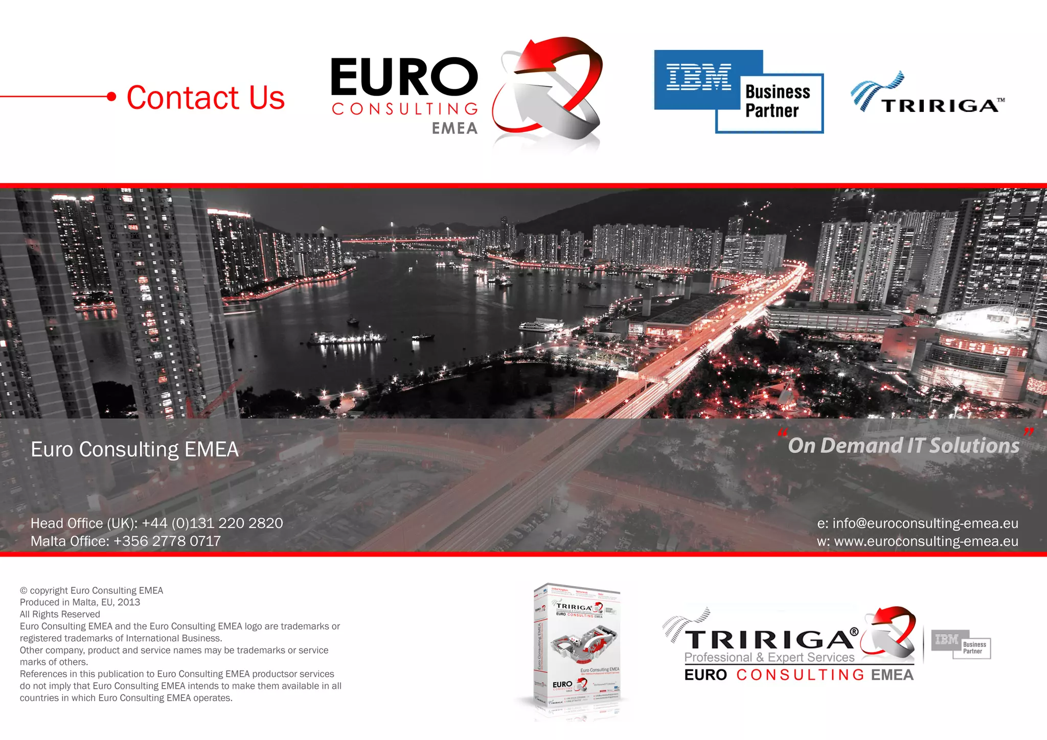 Euro Consulting EMEA
Head Office (UK): +44 (0)131 220 2820
Malta Office: +356 2778 0717
e: info@euroconsulting-emea.eu
w: www.euroconsulting-emea.eu
© copyright Euro Consulting EMEA
Produced in Malta, EU, 2013
All Rights Reserved
Euro Consulting EMEA and the Euro Consulting EMEA logo are trademarks or
registered trademarks of International Business.
Other company, product and service names may be trademarks or service
marks of others.
References in this publication to Euro Consulting EMEA productsor services
do not imply that Euro Consulting EMEA intends to make them available in all
countries in which Euro Consulting EMEA operates.
Contact Us
“On Demand IT Solutions”
 
