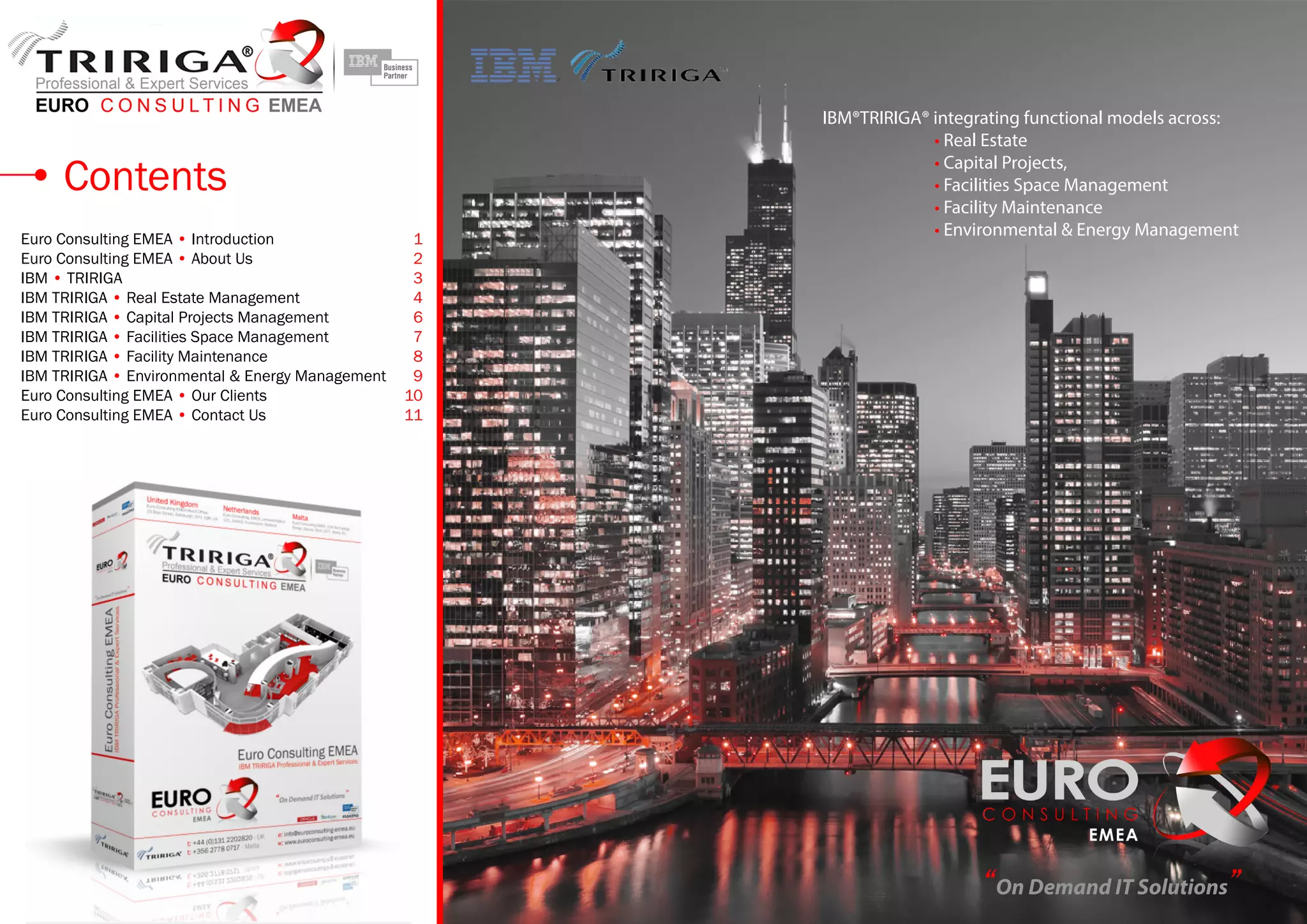 Contents
Euro Consulting EMEA • Introduction	 1
Euro Consulting EMEA • About Us	 2
IBM • TRIRIGA	 3
IBM TRIRIGA • Real Estate Management	 4
IBM TRIRIGA • Capital Projects Management	 6
IBM TRIRIGA • Facilities Space Management	 7
IBM TRIRIGA • Facility Maintenance	 8
IBM TRIRIGA • Environmental & Energy Management	 9
Euro Consulting EMEA • Our Clients	 10
Euro Consulting EMEA • Contact Us	 11
IBM®TRIRIGA® integrating functional models across:
		 • Real Estate
		 • Capital Projects,
		 • Facilities Space Management
		 • Facility Maintenance
		 • Environmental & Energy Management
“On Demand IT Solutions”
 