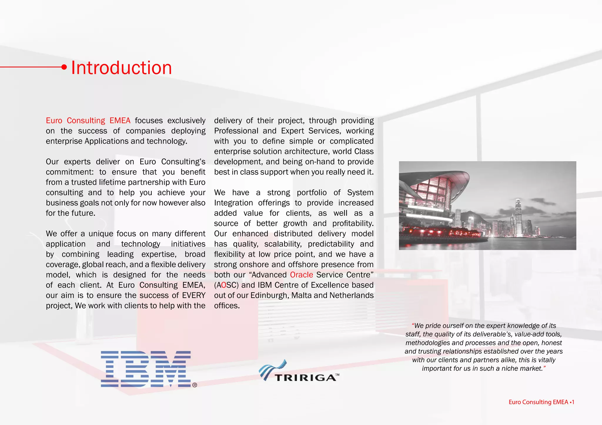 Euro Consulting EMEA focuses exclusively
on the success of companies deploying
enterprise Applications and technology.
Our experts deliver on Euro Consulting’s
commitment: to ensure that you benefit
from a trusted lifetime partnership with Euro
consulting and to help you achieve your
business goals not only for now however also
for the future.
We offer a unique focus on many different
application and technology initiatives
by combining leading expertise, broad
coverage, global reach, and a flexible delivery
model, which is designed for the needs
of each client. At Euro Consulting EMEA,
our aim is to ensure the success of EVERY
project, We work with clients to help with the
delivery of their project, through providing
Professional and Expert Services, working
with you to define simple or complicated
enterprise solution architecture, world Class
development, and being on-hand to provide
best in class support when you really need it.
We have a strong portfolio of System
Integration offerings to provide increased
added value for clients, as well as a
source of better growth and profitability.
Our enhanced distributed delivery model
has quality, scalability, predictability and
flexibility at low price point, and we have a
strong onshore and offshore presence from
both our “Advanced Oracle Service Centre”
(AOSC) and IBM Centre of Excellence based
out of our Edinburgh, Malta and Netherlands
offices.
“We pride ourself on the expert knowledge of its
staff, the quality of its deliverable’s, value-add tools,
methodologies and processes and the open, honest
and trusting relationships established over the years
with our clients and partners alike, this is vitally
important for us in such a niche market.”
Introduction
Euro Consulting EMEA •1
 