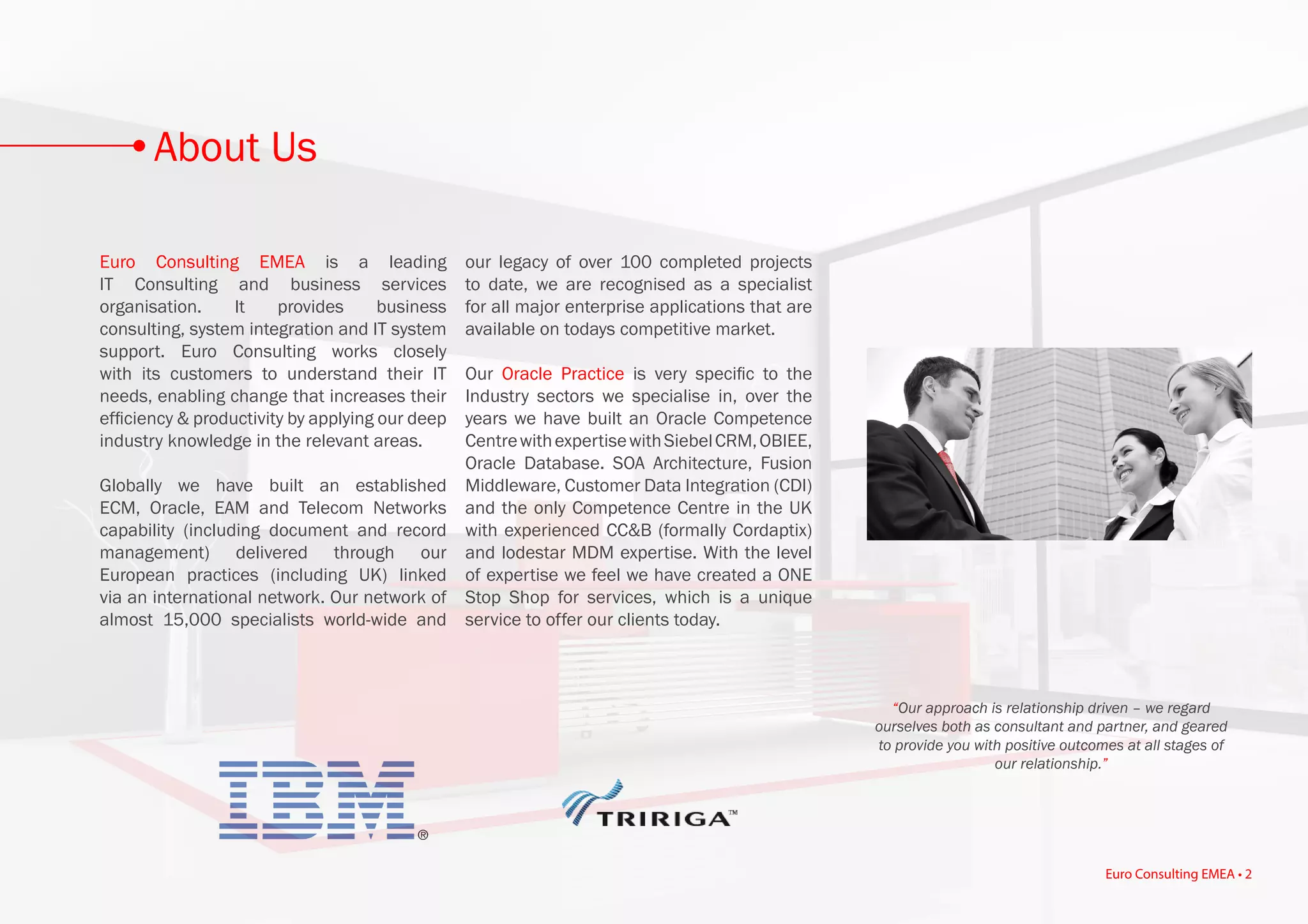 Euro Consulting EMEA is a leading
IT Consulting and business services
organisation. It provides business
consulting, system integration and IT system
support. Euro Consulting works closely
with its customers to understand their IT
needs, enabling change that increases their
efficiency & productivity by applying our deep
industry knowledge in the relevant areas.
Globally we have built an established
ECM, Oracle, EAM and Telecom Networks
capability (including document and record
management) delivered through our
European practices (including UK) linked
via an international network. Our network of
almost 15,000 specialists world-wide and
our legacy of over 100 completed projects
to date, we are recognised as a specialist
for all major enterprise applications that are
available on todays competitive market.
Our Oracle Practice is very specific to the
Industry sectors we specialise in, over the
years we have built an Oracle Competence
CentrewithexpertisewithSiebelCRM,OBIEE,
Oracle Database. SOA Architecture, Fusion
Middleware, Customer Data Integration (CDI)
and the only Competence Centre in the UK
with experienced CC&B (formally Cordaptix)
and lodestar MDM expertise. With the level
of expertise we feel we have created a ONE
Stop Shop for services, which is a unique
service to offer our clients today.
“Our approach is relationship driven – we regard
ourselves both as consultant and partner, and geared
to provide you with positive outcomes at all stages of
our relationship.”
About Us
Euro Consulting EMEA • 2
 