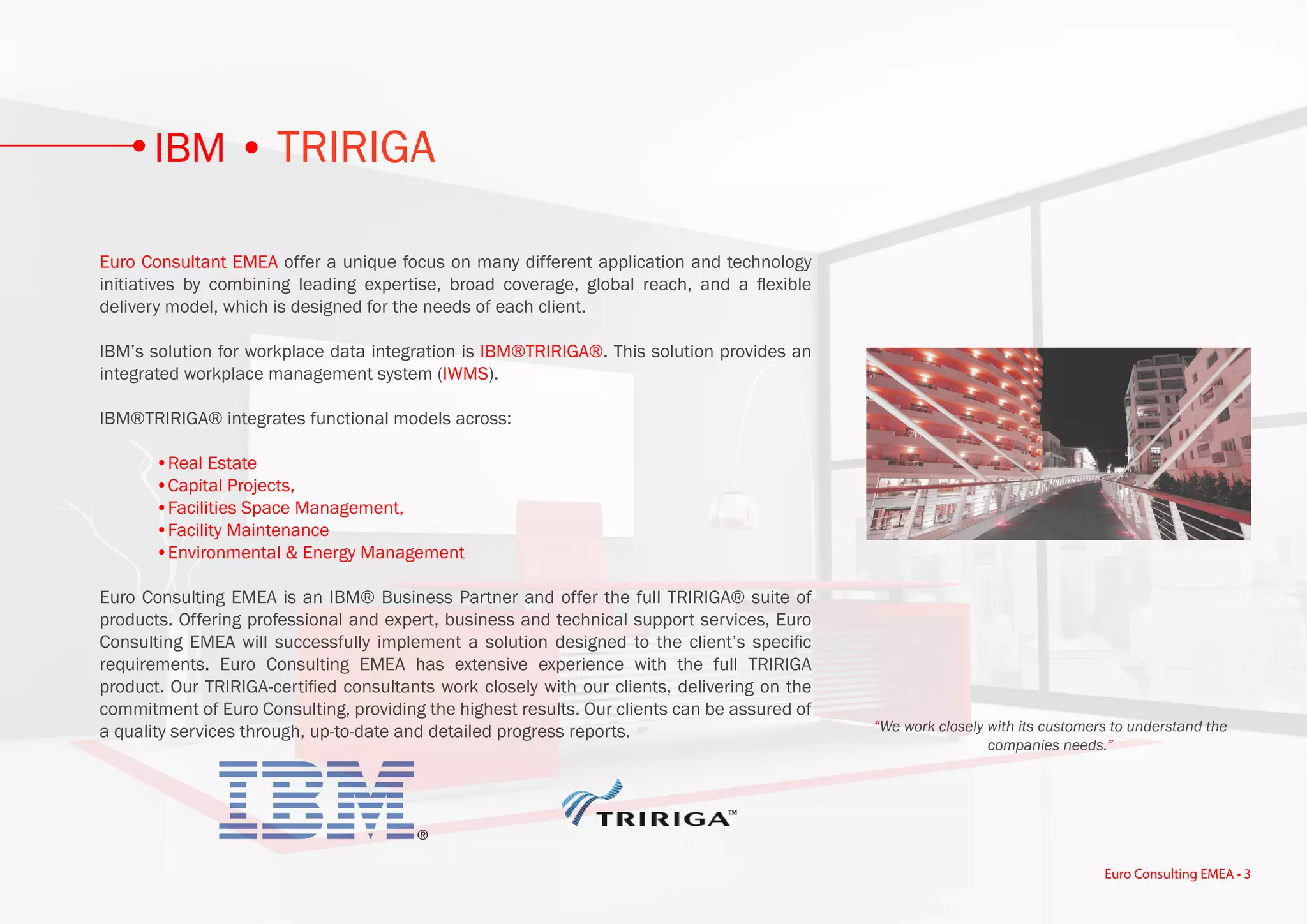 Euro Consultant EMEA offer a unique focus on many different application and technology
initiatives by combining leading expertise, broad coverage, global reach, and a flexible
delivery model, which is designed for the needs of each client.
IBM’s solution for workplace data integration is IBM®TRIRIGA®. This solution provides an
integrated workplace management system (IWMS).
IBM®TRIRIGA® integrates functional models across:
	 •Real Estate
	 •Capital Projects,
	 •Facilities Space Management,
	 •Facility Maintenance
	 •Environmental & Energy Management
Euro Consulting EMEA is an IBM® Business Partner and offer the full TRIRIGA® suite of
products. Offering professional and expert, business and technical support services, Euro
Consulting EMEA will successfully implement a solution designed to the client’s specific
requirements. Euro Consulting EMEA has extensive experience with the full TRIRIGA
product. Our TRIRIGA-certified consultants work closely with our clients, delivering on the
commitment of Euro Consulting, providing the highest results. Our clients can be assured of
a quality services through, up-to-date and detailed progress reports. “We work closely with its customers to understand the
companies needs.”
IBM • TRIRIGA
Euro Consulting EMEA • 3
 