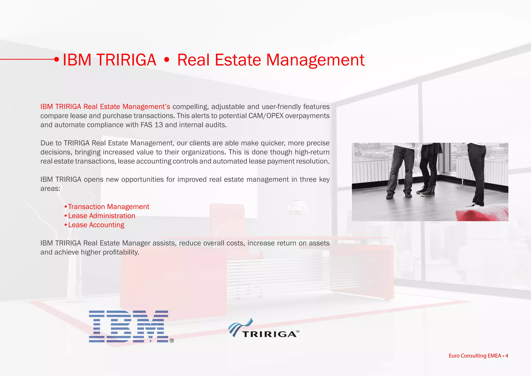 IBM TRIRIGA Real Estate Management’s compelling, adjustable and user-friendly features
compare lease and purchase transactions. This alerts to potential CAM/OPEX overpayments
and automate compliance with FAS 13 and internal audits.
Due to TRIRIGA Real Estate Management, our clients are able make quicker, more precise
decisions, bringing increased value to their organizations. This is done though high-return
real estate transactions, lease accounting controls and automated lease payment resolution.
IBM TRIRIGA opens new opportunities for improved real estate management in three key
areas:
	 •Transaction Management
	 •Lease Administration
	 •Lease Accounting
IBM TRIRIGA Real Estate Manager assists, reduce overall costs, increase return on assets
and achieve higher profitability.
IBM TRIRIGA • Real Estate Management
Euro Consulting EMEA • 4
 