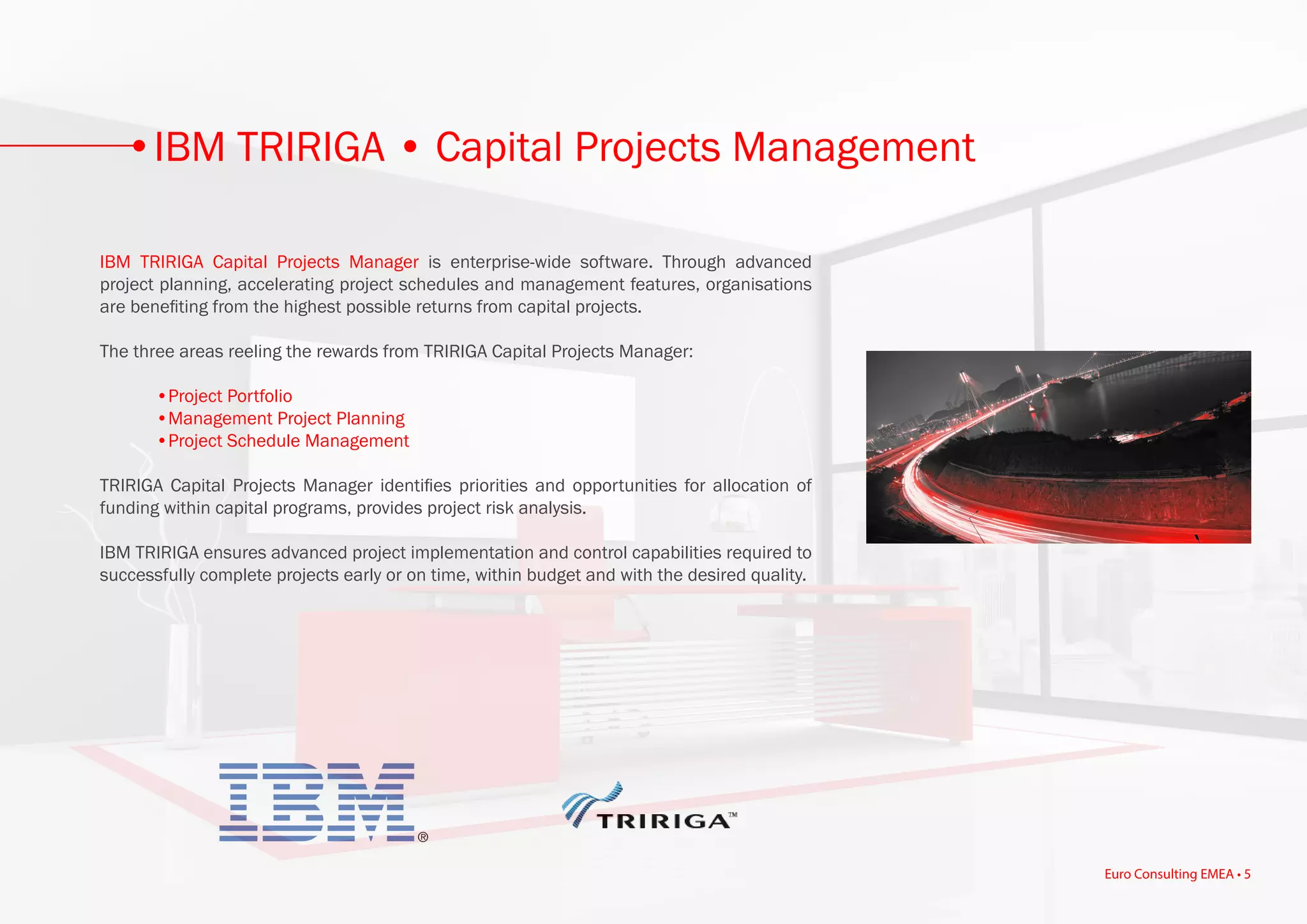 IBM TRIRIGA Capital Projects Manager is enterprise-wide software. Through advanced
project planning, accelerating project schedules and management features, organisations
are benefiting from the highest possible returns from capital projects.
The three areas reeling the rewards from TRIRIGA Capital Projects Manager:
	 •Project Portfolio
	 •Management Project Planning
	 •Project Schedule Management
TRIRIGA Capital Projects Manager identifies priorities and opportunities for allocation of
funding within capital programs, provides project risk analysis.
IBM TRIRIGA ensures advanced project implementation and control capabilities required to
successfully complete projects early or on time, within budget and with the desired quality.
IBM TRIRIGA • Capital Projects Management
Euro Consulting EMEA • 5
 