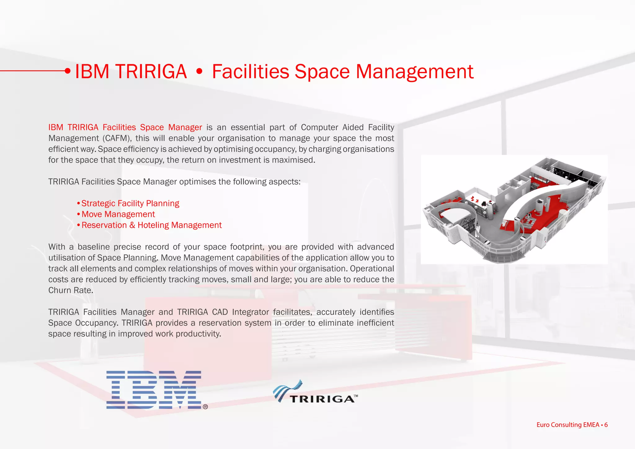 IBM TRIRIGA Facilities Space Manager is an essential part of Computer Aided Facility
Management (CAFM), this will enable your organisation to manage your space the most
efficient way. Space efficiency is achieved by optimising occupancy, by charging organisations
for the space that they occupy, the return on investment is maximised.
TRIRIGA Facilities Space Manager optimises the following aspects:
	 •Strategic Facility Planning
	 •Move Management
	 •Reservation & Hoteling Management
With a baseline precise record of your space footprint, you are provided with advanced
utilisation of Space Planning. Move Management capabilities of the application allow you to
track all elements and complex relationships of moves within your organisation. Operational
costs are reduced by efficiently tracking moves, small and large; you are able to reduce the
Churn Rate.
TRIRIGA Facilities Manager and TRIRIGA CAD Integrator facilitates, accurately identifies
Space Occupancy. TRIRIGA provides a reservation system in order to eliminate inefficient
space resulting in improved work productivity.
IBM TRIRIGA • Facilities Space Management
Euro Consulting EMEA • 6
 