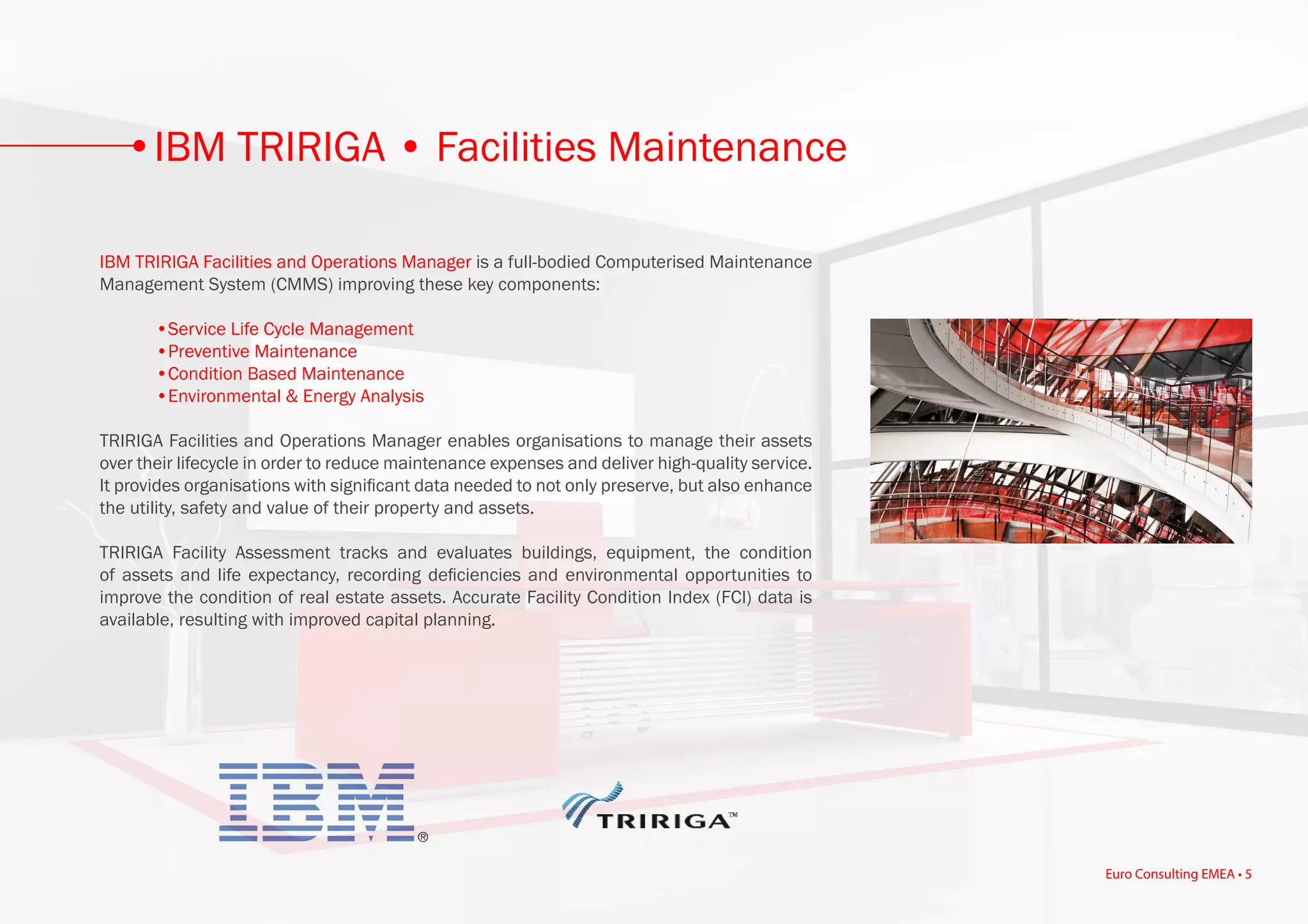 IBM TRIRIGA Facilities and Operations Manager is a full-bodied Computerised Maintenance
Management System (CMMS) improving these key components:
	 •Service Life Cycle Management
	 •Preventive Maintenance
	 •Condition Based Maintenance
	 •Environmental & Energy Analysis
TRIRIGA Facilities and Operations Manager enables organisations to manage their assets
over their lifecycle in order to reduce maintenance expenses and deliver high-quality service.
It provides organisations with significant data needed to not only preserve, but also enhance
the utility, safety and value of their property and assets.
TRIRIGA Facility Assessment tracks and evaluates buildings, equipment, the condition
of assets and life expectancy, recording deficiencies and environmental opportunities to
improve the condition of real estate assets. Accurate Facility Condition Index (FCI) data is
available, resulting with improved capital planning.
IBM TRIRIGA • Facilities Maintenance
Euro Consulting EMEA • 5
 
