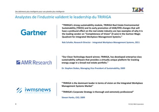 Des bâtiments plus intelligents pour une planète plus intelligente


Analystes de l'industrie valident le leadership du TRIRIGA
                                                              “TRIRIGA’s strong sustainability module, TRIRIGA Real Estate Environmental
                                                              Sustainability (TREES) and its early promotion of IASB/IFRS changes that will
                                                              have a profound effect on the real estate industry are two examples of why it is
                                                              the leading vendor on “Completeness of Vision” (X axis) in the Gartner Magic
                                                              Quadrant for Integrated Workplace Management Systems.”

                                                              Rob Schafer, Research Director - Integrated Workplace Management Systems, 2011




                                                              “Our Clean Technology Award winner, TRIRIGA, has developed enterprise-class
                                                              sustainability software that provides a virtually unique platform for tracking
                                                              energy usage in a broad real estate portfolio."

                                                              Dr. Stephen Stokes, Managing Vice President of Sustainability, 2009




                                                              “TRIRIGA is the dominant leader in terms of vision on the Integrated Workplace
                                                              Management Systems Market”

                                                              “TRIRIGA’s Corporate Strategy is thorough and extremely professional”

                                                              Steven Hanks, CEO, 2009

9                                                                                                                                   © 2012 IBM Corporation
 