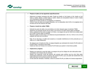 IRLO-02 47/124
Guía Pedagógica y de Evaluación del Módulo:
Instalación de redes locales
 Prepara el cable con las siguientes especificaciones:
 Determina la longitud necesaria del cable. Puede ser desde un hub hasta un hub, desde un hub
hasta un switch, desde un switch hasta un switch, desde una computadora hasta un router o desde
una computadora hasta otra computadora.
 Agrega por lo menos 30,48 cm (12 pulgadas) a la distancia.
 Corta un trozo de cable de la longitud deseada y con un pelacables retira 5,08 cm (2 pulgadas) de la
envoltura de los dos extremos del cable.
 Prepara e inserta los cables T568A.
 Extiende los pares de cable y los acomódela en el orden deseado según el estándar T568A.
 Destrenza una pequeña sección de los pares y los acoma en el orden exacto según el estándar.
 Estira y aplasta los hilos entre el pulgar y el índice, y se asegura de que los hilos de los cables estan
en el orden correcto según el estándar.
 Recorta el cable en línea recta a una distancia de aproximadamente 1,25 cm a 1,90 cm (1/2 a 3/4 de
pulgada) del borde de la envoltura.

Nota: Si es más largo, el cable será propenso al crosstalk (interferencia de bits producida por un
cable con un cable adyacente).
 Se asegura que al insertar los hilos, la espiga (lengüeta que sobresale del conector RJ-45) están en
la parte inferior, apuntando hacia abajo.
 Inserta los hilos con firmeza en el conector RJ-45 hasta que quedan lo más tensos posible.
 Inspecciona y engarza.
 Realiza una inspección visual del cable y se asegura de que los códigos de color adecuados estan
conectados a los números de pin correctos.
 Realiza una inspección visual del extremo del conector para verificar que los ocho hilos están
presionados firmemente contra el extremo del conector RJ-45 y que una parte del revestimiento del
cable está dentro de la primera porción del conector.
 Si todo está bien alineado e insertado, coloca el conector RJ-45 y el cable en la tenaza engarzadora.
 