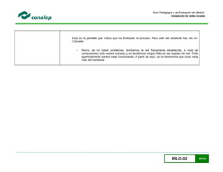 IRLO-02 65/124
Guía Pedagógica y de Evaluación del Módulo:
Instalación de redes locales
Esta es la pantalla que indica que ha finalizado el proceso. Para salir del asistente haz clic en
Cancelar.
- Ahora, de no haber problemas, tendremos la red físicamente establecida, a nivel de
componentes todo estará correcto y no tendremos ningún fallo en las tarjetas de red. Todo
aparentemente parece estar funcionando. A partir de aquí, ya no tendremos que tocar nada
más del hardware.
 