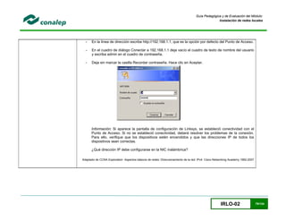 IRLO-02 79/124
Guía Pedagógica y de Evaluación del Módulo:
Instalación de redes locales
- En la línea de dirección escribe http://192.168.1.1, que es la opción por defecto del Punto de Acceso.
- En el cuadro de diálogo Conectar a 192.168.1.1 deja vacío el cuadro de texto de nombre del usuario
y escriba admin en el cuadro de contraseña.
- Deja sin marcar la casilla Recordar contraseña. Hace clic en Aceptar.
Información: Si aparece la pantalla de configuración de Linksys, se estableció conectividad con el
Punto de Acceso. Si no se estableció conectividad, deberá resolver los problemas de la conexión.
Para ello, verifique que los dispositivos estén encendidos y que las direcciones IP de todos los
dispositivos sean correctas.
¿Qué dirección IP debe configurarse en la NIC inalámbrica?
Adaptado de CCNA Exploration Aspectos básicos de redes: Direccionamiento de la red: IPv4 Cisco Networking Academy 1992-2007
 