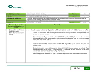 IRLO-02 80/124
Guía Pedagógica y de Evaluación del Módulo:
Instalación de redes locales
Unidad de aprendizaje: Implementación de redes de datos. Número: 2
Práctica Configuración de seguridad inalámbrica. Número: 11
Propósito de la práctica Configurar la porción del punto de acceso inalámbrico de un dispositivo multifunción con las optimizaciones de
seguridad a fin de restringir el acceso a los usuarios de la red.
Escenario Laboratorio de informática. Duración 3 hrs.
Materiales, Herramientas,
Instrumental, Maquinaria y
Equipo.
Desempeños
 Computadora con Windows.
 Linksys WRT300N.
 Cable Ethernet de conexión
directa.
 Conecta una computadora al dispositivo multifunción e inicia sesión en la utilidad basada en la Web
- Conecta su computadora (NIC Ethernet) al dispositivo multifunción (puerto 1 en Linksys WRT300N) con
un cable de conexión directa.
Nota: La dirección IP por defecto de Linksys WRT300N es 192.168.1.1 y la máscara de subred por
defecto es 255.255.255.0. La computadora y el dispositivo Linksys deben estar en la misma red para
que puedan comunicarse entre sí.
- Cambia la dirección IP de la computadora por 192.168.1.2 y verifica que la máscara de subred sea
255.255.255.0.
- Escribe la dirección interna del dispositivo Linksys (192.168.1.1) como gateway por defecto. Para
realizar esto hace clic en Inicio > Panel de control > Conexiones de red. Hace clic con el botón
secundario en la conexión inalámbrica y elige Propiedades.
- Selecciona Protocolo de Internet (TCP/IP) y escribe las direcciones como se muestra a continuación.
 
