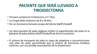 PACIENTE QUE SERÁ LLEVADO A
TIROIDECTOMIA
• Tto para compensar tirotoxicosis x 5-7 días.
• La cirugia debe realizarse de 8 a 10 días.
• Por un fenómeno llamado escape del efecto Wolff-Chaikoff.
• Las dosis grandes de yodo exógeno inhiben la organificación del yodo en la
glándula tiroidea (efecto Wolff-Chaikoff) de forma transitoria.
• El sistema de transporte de yodo es capaz de adaptarse a concentraciones
más altas de yodo, permitiendo que la síntesis de hormonas tiroideas
continúe, con una posible exacerbación de la tirotoxicosis.
 