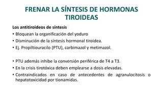 FRENAR LA SÍNTESIS DE HORMONAS
TIROIDEAS
Los antitiroideos de síntesis
• Bloquean la organificación del yoduro
• Disminución de la síntesis hormonal tiroidea.
• Ej. Propiltiouracilo (PTU), carbimazol y metimazol.
• PTU además inhibe la conversión periférica de T4 a T3.
• En la crisis tirotóxica deben emplearse a dosis elevadas.
• Contraindicados en caso de antecedentes de agranulocitosis o
hepatotoxicidad por tionamidas.
 