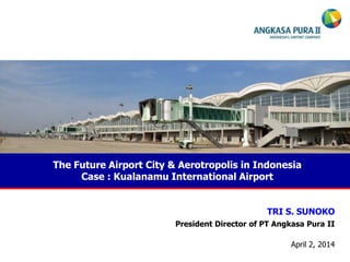 The Future Airport City & Aerotropolis in Indonesia
Case : Kualanamu International Airport
TRI S. SUNOKO
President Director of PT Angkasa Pura II
April 2, 2014
 