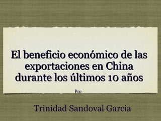 El beneficio económico de las
   exportaciones en China
 durante los últimos 10 años
              Por


    Trinidad Sandoval Garcia
 