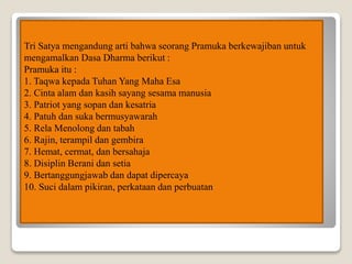 Tri Satya mengandung arti bahwa seorang Pramuka berkewajiban untuk
mengamalkan Dasa Dharma berikut :
Pramuka itu :
1. Taqwa kepada Tuhan Yang Maha Esa
2. Cinta alam dan kasih sayang sesama manusia
3. Patriot yang sopan dan kesatria
4. Patuh dan suka bermusyawarah
5. Rela Menolong dan tabah
6. Rajin, terampil dan gembira
7. Hemat, cermat, dan bersahaja
8. Disiplin Berani dan setia
9. Bertanggungjawab dan dapat dipercaya
10. Suci dalam pikiran, perkataan dan perbuatan
 