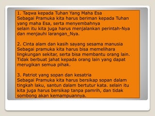 1. Taqwa kepada Tuhan Yang Maha Esa
Sebagai Pramuka kita harus beriman kepada Tuhan
yang maha Esa, serta menyembahnya
selain itu kita juga harus menjalankan perintah-Nya
dan menjauhi larangan_Nya.
2. Cinta alam dan kasih sayang sesama manusia
Sebagai pramuka kita harus bisa memelihara
lingkungan sekitar, serta bisa membantu orang lain.
Tidak berbuat jahat kepada orang lain yang dapat
merugikan semua pihak.
3. Patriot yang sopan dan kesatria
Sebagai Pramuka kita harus bersikap sopan dalam
tingkah laku, santun dalam bertutur kata. selain itu
kita juga harus bersikap tanpa pamrih, dan tidak
sombong akan kemampuannya.
 
