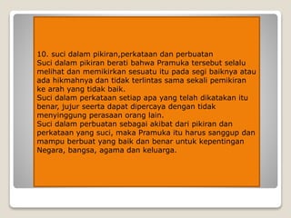 10. suci dalam pikiran,perkataan dan perbuatan
Suci dalam pikiran berati bahwa Pramuka tersebut selalu
melihat dan memikirkan sesuatu itu pada segi baiknya atau
ada hikmahnya dan tidak terlintas sama sekali pemikiran
ke arah yang tidak baik.
Suci dalam perkataan setiap apa yang telah dikatakan itu
benar, jujur seerta dapat dipercaya dengan tidak
menyinggung perasaan orang lain.
Suci dalam perbuatan sebagai akibat dari pikiran dan
perkataan yang suci, maka Pramuka itu harus sanggup dan
mampu berbuat yang baik dan benar untuk kepentingan
Negara, bangsa, agama dan keluarga.
 