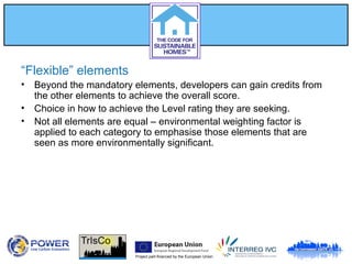 Project part-financed by the European Union
“Flexible” elements
• Beyond the mandatory elements, developers can gain credits from
the other elements to achieve the overall score.
• Choice in how to achieve the Level rating they are seeking.
• Not all elements are equal – environmental weighting factor is
applied to each category to emphasise those elements that are
seen as more environmentally significant.
 