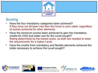 Project part-financed by the European Union
Scoring
• Have the four mandatory categories been achieved?
If they have not all been met then the home is zero rated, regardless
of scores achieved for other elements.
• Have the minimum scores been achieved to gain the mandatory
credits for CO2 and water use for the Level sought?
Rating determined by the lowest score, so both are needed to meet
the requirements for a higher Level.
• Have the credits from mandatory and flexible elements achieved the
totals necessary to achieve the Level sought?
 