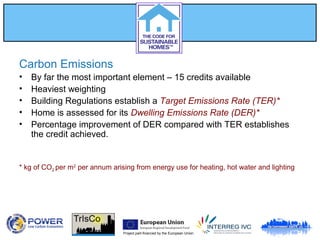 Project part-financed by the European Union
Carbon Emissions
• By far the most important element – 15 credits available
• Heaviest weighting
• Building Regulations establish a Target Emissions Rate (TER)*
• Home is assessed for its Dwelling Emissions Rate (DER)*
• Percentage improvement of DER compared with TER establishes
the credit achieved.
* kg of CO2 per m2
per annum arising from energy use for heating, hot water and lighting
 