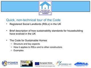 Project part-financed by the European Union
Quick, non-technical tour of the Code
• Registered Social Landlords (RSLs) in the UK
• Brief description of how sustainability standards for housebuilding
have evolved in the UK
• The Code for Sustainable Homes
o Structure and key aspects
o How it applies to RSLs and to other constructors
o Examples
 