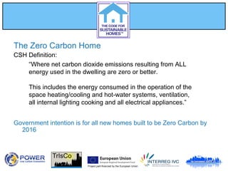 Project part-financed by the European Union
The Zero Carbon Home
CSH Definition:
Government intention is for all new homes built to be Zero Carbon by
2016
“Where net carbon dioxide emissions resulting from ALL
energy used in the dwelling are zero or better.
This includes the energy consumed in the operation of the
space heating/cooling and hot-water systems, ventilation,
all internal lighting cooking and all electrical appliances.”
 