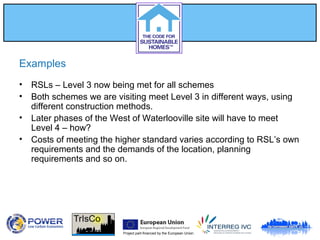 Project part-financed by the European Union
Examples
• RSLs – Level 3 now being met for all schemes
• Both schemes we are visiting meet Level 3 in different ways, using
different construction methods.
• Later phases of the West of Waterlooville site will have to meet
Level 4 – how?
• Costs of meeting the higher standard varies according to RSL’s own
requirements and the demands of the location, planning
requirements and so on.
 