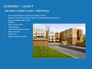 Project part-financed by the European Union
The
• The
Examples – Level 4
Vale Street, Lambeth, London – L&Q Housing
• First development in London to achieve Level 4
• Winner of the What House? Award for Sustainable Development
• Super insulated walls, wider
cavities.
• Use of lime mortar
• Triple glazing
• Communal biomass boiler
• Solar electricity
• Green roof
• Nesting boxes for birds
 