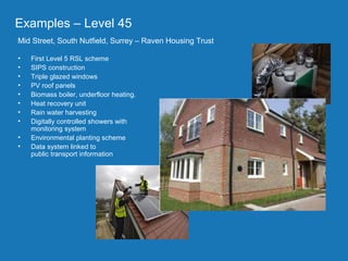 Project part-financed by the European Union
The
• The
Examples – Level 45
Mid Street, South Nutfield, Surrey – Raven Housing Trust
• First Level 5 RSL scheme
• SIPS construction
• Triple glazed windows
• PV roof panels
• Biomass boiler, underfloor heating.
• Heat recovery unit
• Rain water harvesting
• Digitally controlled showers with
monitoring system
• Environmental planting scheme
• Data system linked to
public transport information
 