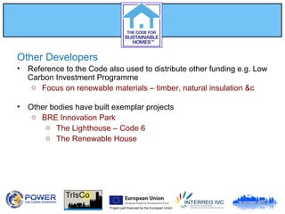 Project part-financed by the European Union
Other Developers
• Reference to the Code also used to distribute other funding e.g. Low
Carbon Investment Programme
o Focus on renewable materials – timber, natural insulation &c
• Other bodies have built exemplar projects
o BRE Innovation Park
o The Lighthouse – Code 6
o The Renewable House
 