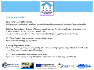 Project part-financed by the European Union
Further information:
Code for Sustainable Homes
http://www.communities.gov.uk/planningandbuilding/buildingregulations/legislation/codesustainable/
Building Regulations: Energy efficiency requirements for new dwellings - a forward look
at what standards may be in 2010 and 2013
www.communities.gov.uk/publications/planningandbuilding/energyefficiencynewdwellings
BREEAM Code for Sustainable Homes information
http://www.breeam.org/page.jsp?id=86
Building Regulations Part L
http://www.planningportal.gov.uk/england/professionals/buildingregs/technicalguidance/bcconsfppartl/
bcconsfppartlappdoc/bcconsfppartl1aappdoc
DCLG Sustainable Development Action Plan
http://www.communities.gov.uk/publications/corporate/sustainabledevelopment2007-08
 