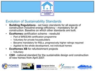 Project part-financed by the European Union
Evolution of Sustainability Standards
• Building Regulations - set basic standards for all aspects of
construction includind energy efficiency - mandatory for all
construction. Baseline on which other standards are built.
• EcoHomes certification scheme - newbuild
– Part of BREEAM certification programme
– Voluntary for private housebuilders
– Became mandatory for RSLs, progressively higher ratings required
– Applied to the whole development, not individual homes
• EcoHomes XB for refurbishment projects
– Voluntary
• CSH - national standard for the sustainable design and construction
of new homes from April 2007.
 
