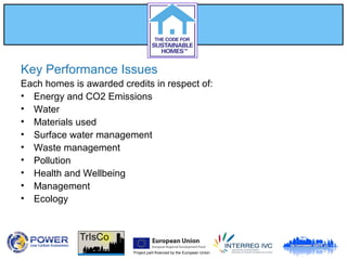 Project part-financed by the European Union
Key Performance Issues
Each homes is awarded credits in respect of:
• Energy and CO2 Emissions
• Water
• Materials used
• Surface water management
• Waste management
• Pollution
• Health and Wellbeing
• Management
• Ecology
 
