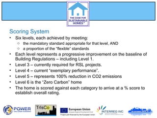 Project part-financed by the European Union
Scoring System
• Six levels, each achieved by meeting:
o the mandatory standard appropriate for that level, AND
o a proportion of the “flexible” standards
• Each level represents a progressive improvement on the baseline of
Building Regulations – including Level 1.
• Level 3 – currently required for RSL projects.
• Level 4 – current “exemplary performance”.
• Level 5 – represents 100% reduction in CO2 emissions
• Level 6 is the “Zero Carbon” home
• The home is scored against each category to arrive at a % score to
establish overall rating.
 