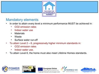 Project part-financed by the European Union
Mandatory elements
• In order to attain every level a minimum performance MUST be achieved in:
• CO2 emission rates
• Indoor water use
• Materials
• Waste
• Surface water run-off
• To attain Level 2 – 6, progressively higher minimum standards in:
• CO2 emission rates
• Indoor water use.
• To attain Level 6, the home must also meet Lifetime Homes standards.
 