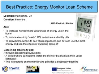 Project part-financed by the European Union
Best Practice: Energy Monitor Loan Scheme
Location: Hampshire, UK
Duration: 6 months
Aim:
• To increase homeowners’ awareness of energy use in the
home
• To reduce electricity ‘waste’, CO2 emissions and utility bills
• To allow homeowners to see which appliances and devices use the most
energy and see the effects of switching these off
Baselining electricity use:
• through assessing previous bills
• A period where participants install the monitor but maintain their usual
behaviour
• This is recorded on the monitor and provides a secondary baseline
OWL Electricity Monitor
 
