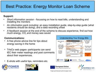 Project part-financed by the European Union
Best Practice: Energy Monitor Loan Scheme
Support:
• Short information session - focussing on how to read bills, understanding and
installing the monitors
• An information pack including: an easy installation guide, step-by-step guide (what
residents should be doing), and a data recording sheet
• A feedback session at the end of the scheme to discuss experience, find out how
much energy, CO2 and money was saved
Communications:
• A free phone advice line for tips about
energy saving in the home
• TrIsCo web pages- participants can send
tEC their meter readings and post comments
about their experiences.
• E-shots with useful tips, reminders etc.
 