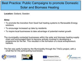 Project part-financed by the European Union
Best Practice: Public Campaigns to promote Domestic
Solar and Biomass Heating
Location: Gotland, Sweden
Aims:
• To promote the transition from fossil fuel heating systems to Renewable Energy
solutions
• To encourage increased up take by residents
• To inspire local businesses to take advantage of potential market growth
The municipality contacted businesses within the solar and biomass heating supply
chain and encouraged them to become actively involved in developing a
programme for the fair. This resulted in the formation of a local entrepreneurs
network.
The fair was partly funded by the Municipality through the TrIsCo project, with a
small fee for the participating businesses.
 