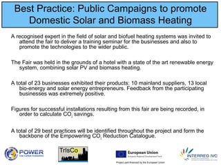 Project part-financed by the European Union
Best Practice: Public Campaigns to promote
Domestic Solar and Biomass Heating
A recognised expert in the field of solar and biofuel heating systems was invited to
attend the fair to deliver a training seminar for the businesses and also to
promote the technologies to the wider public.
The Fair was held in the grounds of a hotel with a state of the art renewable energy
system, combining solar PV and biomass heating.
A total of 23 businesses exhibited their products: 10 mainland suppliers, 13 local
bio-energy and solar energy entrepreneurs. Feedback from the participating
businesses was extremely positive.
Figures for successful installations resulting from this fair are being recorded, in
order to calculate CO2
savings.
A total of 29 best practices will be identified throughout the project and form the
backbone of the Empowering CO2
Reduction Catalogue.
 