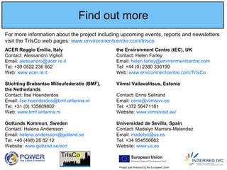 Project part-financed by the European Union
Find out more
For more information about the project including upcoming events, reports and newsletters
visit the TrIsCo web pages: www.environmentcentre.com/trisco
ACER Reggio Emilia, Italy the Environment Centre (tEC), UK
Contact: Alessandro Viglioli Contact: Helen Farley
Email: alessandro@acer.re.it Email: helen.farley@environmentcentre.com
Tel: +39 0522 236 662 Tel: +44 (0) 2380 336199
Web: www.acer.re.it Web: www.environmentcentre.com/TrIsCo
Stichting Brabantse Milieufederatie (BMF), Viimsi Vallavalitsus, Estonia
the Netherlands
Contact: Ilse Hoenderdos Contact: Enno Selirand
Email: ilse.hoenderdos@bmf.antenna.nl Email: enno@viimsivv.ee
Tel: +31 (0) 135809802 Tel: +372 56471181
Web: www.bmf.antenna.nl Website: www.viimsivald.ee/
Gotlands Kommun, Sweden Universidad de Sevilla, Spain
Contact: Helena Andersson Contact: Madelyn Marrero-Melendez
Email: helena.andersson@gotland.se Email: madelyn@us.es
Tel: +46 (498) 26 82 12 Tel: +34 954556662
Website: www.gotland.se/eco Website: www.us.es
 