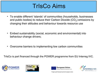 Project part-financed by the European Union
TrIsCo Aims
• To enable different ‘islands’ of communities (households, businesses
and public bodies) to reduce their Carbon Dioxide (CO2) emissions by
changing their attitudes and behaviour towards resource use
• Embed sustainability (social, economic and environmental) into
behaviour change drivers;
• Overcome barriers to implementing low carbon communities
TrIsCo is part financed through the POWER programme from EU Interreg IVC.
 
