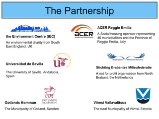 The Partnership
ACER Reggio Emilia
A Social housing operator representing
45 municipalities and the Province of
Reggio Emilia, Italy
the Environment Centre (tEC)
An environmental charity from South
East England, UK
Viimsi Vallavalitsus
The rural Municipality of Viimsi, Estonia
Universídad de Sevilla
The University of Seville, Andalucía,
Spain
Stichting Brabantse Milieufederatie
A not for profit organisation from North
Brabant, the Netherlands
Gotlands Kommun
The Municipality of Gotland, Sweden
 