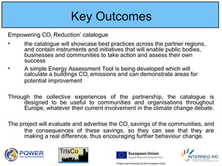 Project part-financed by the European Union
Key Outcomes
Empowering CO2 Reduction’ catalogue
• the catalogue will showcase best practices across the partner regions,
and contain instruments and initiatives that will enable public bodies,
businesses and communities to take action and assess their own
success
• A simple Energy Assessment Tool is being developed which will
calculate a buildings CO2 emissions and can demonstrate areas for
potential improvement
Through the collective experiences of the partnership, the catalogue is
designed to be useful to communities and organisations throughout
Europe, whatever their current involvement in the climate change debate.
The project will evaluate and advertise the CO2 savings of the communities, and
the consequences of these savings, so they can see that they are
making a real difference, thus encouraging further behaviour change.
 