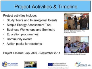 Project part-financed by the European Union
Project Activities & Timeline
Project activities include:
• Study Tours and Interregional Events
• Simple Energy Assessment Tool
• Business Workshops and Seminars
• Education programmes
• Community events
• Action packs for residents
Project Timeline: July 2009 - September 2011 PSG Meeting, Gotland, Sweden
Solar & Biomass Heating Fair,
Gotland, Sweden
 