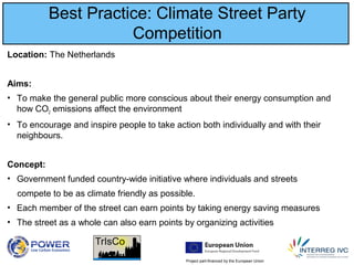 Project part-financed by the European Union
Best Practice: Climate Street Party
Competition
Location: The Netherlands
Aims:
• To make the general public more conscious about their energy consumption and
how CO2 emissions affect the environment
• To encourage and inspire people to take action both individually and with their
neighbours.
Concept:
• Government funded country-wide initiative where individuals and streets
compete to be as climate friendly as possible.
• Each member of the street can earn points by taking energy saving measures
• The street as a whole can also earn points by organizing activities
 
