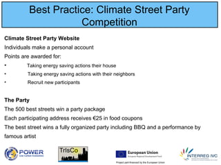 Project part-financed by the European Union
Best Practice: Climate Street Party
Competition
Climate Street Party Website
Individuals make a personal account
Points are awarded for:
• Taking energy saving actions their house
• Taking energy saving actions with their neighbors
• Recruit new participants
The Party
The 500 best streets win a party package
Each participating address receives €25 in food coupons
The best street wins a fully organized party including BBQ and a performance by
famous artist
 