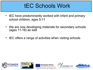 Project part-financed by the European Union
tEC Schools Work
• tEC have predominantly worked with infant and primary
school children, ages 5-11
• We are now developing materials for secondary schools
(ages 11-16) as well
• tEC offers a range of activities when visiting schools
 