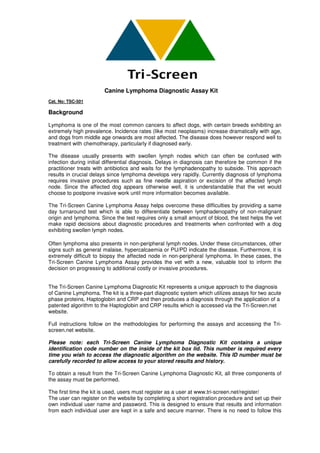 Canine Lymphoma Diagnostic Assay Kit
Cat. No: TSC-501

Background

Lymphoma is one of the most common cancers to affect dogs, with certain breeds exhibiting an
extremely high prevalence. Incidence rates (like most neoplasms) increase dramatically with age,
and dogs from middle age onwards are most affected. The disease does however respond well to
treatment with chemotherapy, particularly if diagnosed early.

The disease usually presents with swollen lymph nodes which can ofte be confused with
                                                                            often
infection during initial differential diagnosis. Delays in diagnosis can therefore be common if the
practitioner treats with antibiotics and waits for the lymphadenopathy to subside. This approach
results in crucial delays since lymphoma develops very rapidly. Currently diagnosis of lymphoma
requires invasive procedures such as fine needle aspiration or excision of the affected lymph
node. Since the affected dog appears otherwise well, it is understandable that the vet would
choose to postpone invasive work until more information becomes available.
                tpone

The Tri-Screen Canine Lymphoma Assay helps overcome these difficulties by providing a same
day turnaround test which is able to differentiate between lymphadenopathy of non non-malignant
origin and lymphoma. Since the test requires only a small amount of blood, the test helps the vet
make rapid decisions about diagnostic procedures and treatments when confronted with a dog
exhibiting swollen lymph nodes.

Often lymphoma also presents in nonnon-peripheral lymph nodes. Under these circumstances, other
                                                 al
signs such as general malaise, hypercalcaemia or PU/PD indicate the disease. Furthermore, it is
extremely difficult to biopsy the affected node in non peripheral lymphoma. In these cases, the
                                                    non-peripheral
Tri-Screen Canine Lymphoma Assay provides the vet with a new, valuable tool to inform the
                 ne
decision on progressing to additional costly or invasive procedures.


The Tri-Screen Canine Lymphoma Diagnostic Kit represents a unique approach to the diagnosis
         creen
of Canine Lymphoma. The kit is a three part diagnostic system which utilizes assays for two acute
                                  three-part
phase proteins, Haptoglobin and CRP and then produces a diagnosis through t application of a
                                                                              the
patented algorithm to the Haptoglobin and CRP results which is accessed via the Tri
                                                                   ssed           Tri-Screen.net
website.

Full instructions follow on the methodologies for performing the assays and a
                                                                            accessing the Tri-
screen.net website.

Please note: each Tri-Screen Canine Lymphoma Diagnostic Kit contains a unique
                          Screen
identification code number on the inside of the kit box lid. This number is required every
time you wish to access the diagnostic algorithm on the website. This ID number must be
carefully recorded to allow access to your stored results and history
                                                              history.

To obtain a result from the Tri
                            Tri-Screen Canine Lymphoma Diagnostic Kit, all three components of
the assay must be performed.

The first time the kit is used, users must register as a u
                                                         user at www.tri-screen.net/register/
                                                                         screen.net/register/
The user can register on the website by completing a short registration procedure and set up their
  he                                         mpleting
own individual user name and password. This is designed to ensure that results and information
from each individual user are kept in a safe and secure manner. There is no need to follow this
       ach
 