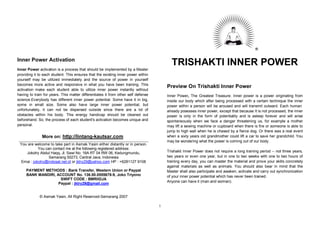 ®


Inner Power Activation
                                                                                         TRISHAKTI INNER POWER
Inner Power activation is a process that should be implemented by a Master
providing it to each student. This ensures that the existing inner power within
yourself may be utilized immediately and the source of power in yourself
becomes more active and responsive in what you have been training. This
                                                                                       Preview On Trishakti Inner Power
activation make each student able to utilize inner power instantly without
having to train for years. This matter differentiates it from other self defense       Inner Power, The Greatest Treasure. Inner power is a power originating from
science.Everybody has different inner power potential. Some have it in big,            inside our body which after being processed with a certain technique the inner
some in small size. Some also have large inner power potential, but                    power within a person will be aroused and will transmit outward. Each human
unfortunately, it can not be dispersed outside since there are a lot of                already posesses inner power, except that because It is not processed, the inner
obstacles within his body. This energy handicap should be cleaned out                  power is only in the form of potentiality and is asleep forever and will arise
beforehand. So, the process of each student's activation becomes unique and            spontaneously when we face a danger threatening us, for example a mother
personal.                                                                              may lift a sewing machine or cupboard when there is fire or someone is able to
                                                                                       jump to high wall when he is chased by a fierce dog. Or there was a real event
               More on: http://lintang-kautsar.com                                     when a sixty years old grandmother could lift a car to save her grandchild. You
                                                                                       may be wondering what the power is coming out of our body.
 You are welcome to take part in Asmak Yasin either distantly or in person.
           You can contact me at the following registered address:
    Jokotry Abdul Haqq, Jl. Sawi No. 16A RT 04 RW 06, Kedungmundu,                     Trishakti Inner Power does not require a long training period -- not three years,
                 Semarang 50273, Central Java, Indonesia                               two years or even one year, but in one to two weeks with one to two hours of
 Emai : jokotry@indosat.net.id or jktry29@yahoo.com HP : +6281127 9108                 training every day, you can master the material and prove your skills concretely
                                                                                       against materials as well as animals. You should also bear in mind that the
     PAYMENT METHODS : Bank Transfer, Western Union or Paypal                          Master shall also participate and awaken, activate and carry out synchronization
     BANK MANDIRI, ACCOUNT No. 136.00.0555678-9, Joko Triyono                          of your inner power potential which has never been trained.
                     SWIFT CODE : BMRIIDJA
                                                                                       Anyone can have it (man and woman).
                    Paypal : jktry29@gmail.com


             © Asmak Yasin, All Right Reserved-Semarang 2007

                                                                                   1
 