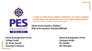 A study on Measuring supplier satisfaction in a buyer-supplier
relationship with special reference to Garuda Fashions Pvt Lt
Name of the Student: TRISHA L
SRN of the Student: PES1UG19BB180
Name & Designation of the
College Guide
Dr. Shree Vamshi
Associate Professor
Name & Designation of the
Company Guide
Mr. Madhu
HR Manager
 